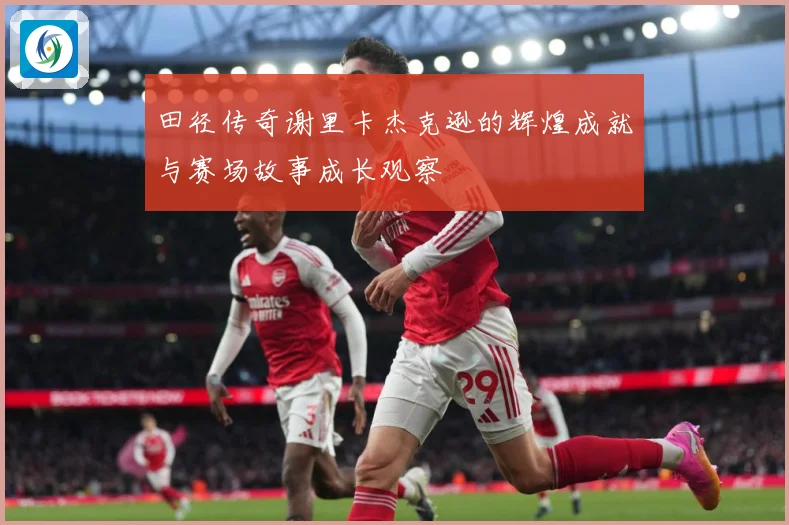 田径传奇谢里卡杰克逊的辉煌成就与赛场故事成长观察
